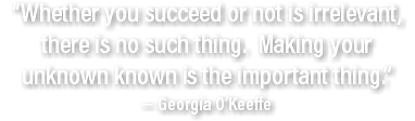 “Whether you succeed or not is irrelevant, there is no such thing. Making your unknown known is the important thing.”  — Georgia O’Keeffe