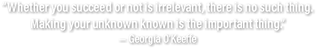 “Whether you succeed or not is irrelevant, there is no such thing. Making your unknown known is the important thing.”  — Georgia O’Keeffe